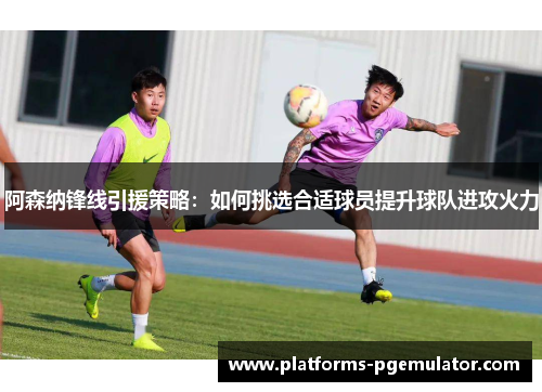 阿森纳锋线引援策略：如何挑选合适球员提升球队进攻火力