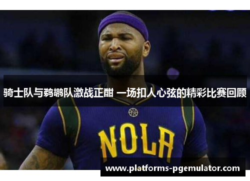 骑士队与鹈鹕队激战正酣 一场扣人心弦的精彩比赛回顾